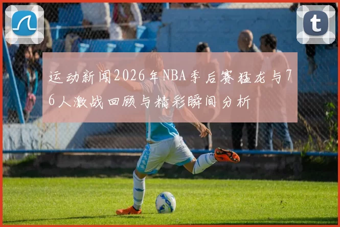 运动新闻2026年NBA季后赛猛龙与76人激战回顾与精彩瞬间分析