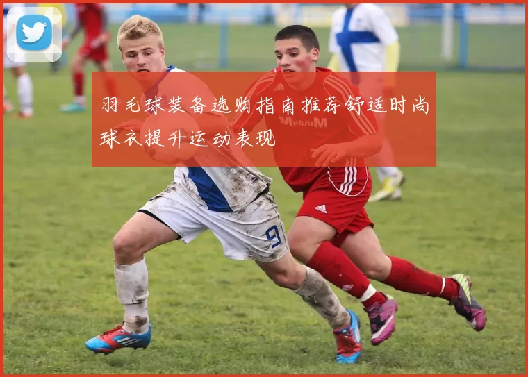 羽毛球装备选购指南推荐舒适时尚球衣提升运动表现