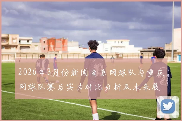 2026年3月份新闻南京网球队与重庆网球队赛后实力对比分析及未来展望